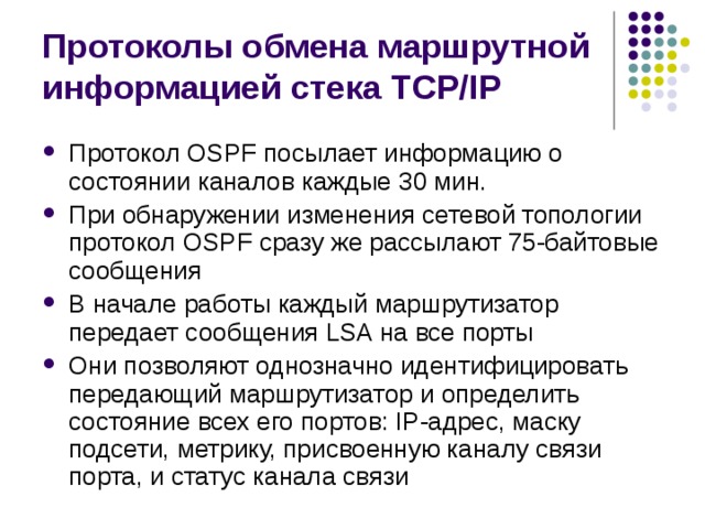 Протоколы обмена маршрутной информацией стека TCP/IP Протокол OSPF посылает информацию о состоянии каналов каждые 30 мин. При обнаружении изменения сетевой топологии протокол OSPF сразу же рассылают 75-байтовые сообщения В начале работы каждый маршрутизатор передает сообщения LSA на все порты Они позволяют однозначно идентифицировать передающий маршрутизатор и определить состояние всех его портов: IP-адрес, маску подсети, метрику, присвоенную каналу связи порта, и статус канала связи 