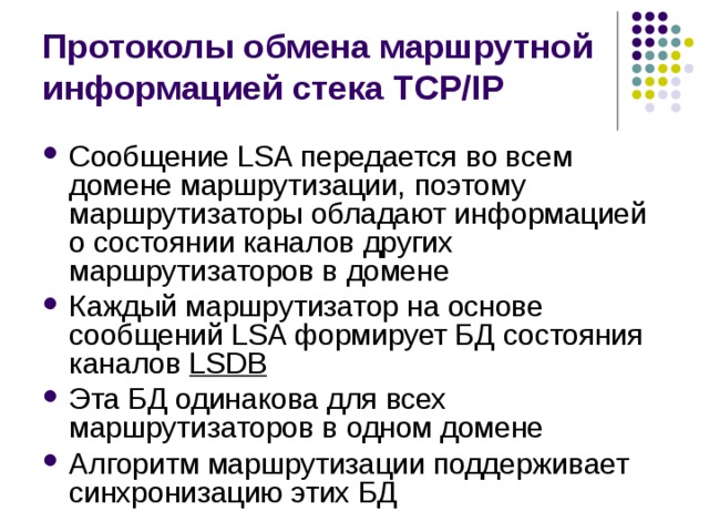 Протоколы обмена маршрутной информацией стека TCP/IP Сообщение LSA передается во всем домене маршрутизации, поэтому маршрутизаторы обладают информацией о состоянии каналов других маршрутизаторов в домене Каждый маршрутизатор на основе сообщений LSA формирует БД состояния каналов LSDB Эта БД одинакова для всех маршрутизаторов в одном домене Алгоритм маршрутизации поддерживает синхронизацию этих БД 