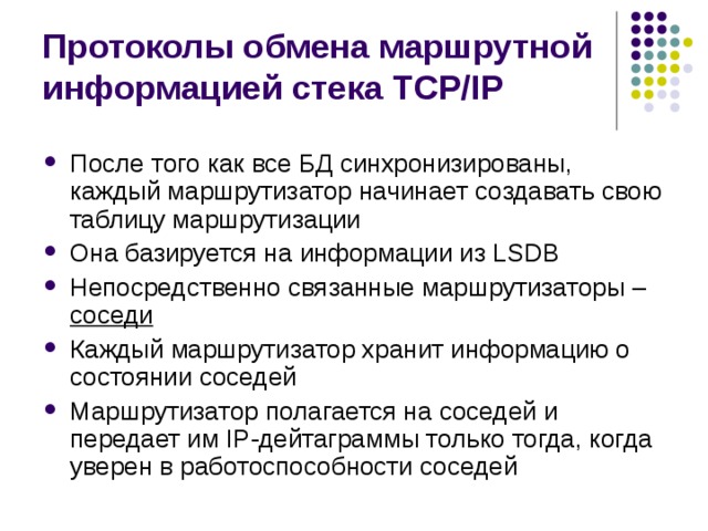 Протоколы обмена маршрутной информацией стека TCP/IP После того как все БД синхронизированы, каждый маршрутизатор начинает создавать свою таблицу маршрутизации Она базируется на информации из LSDB Непосредственно связанные маршрутизаторы – соседи Каждый маршрутизатор хранит информацию о состоянии соседей Маршрутизатор полагается на соседей и передает им IP-дейтаграммы только тогда, когда уверен в работоспособности соседей 