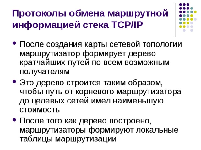Протоколы обмена маршрутной информацией стека TCP/IP После создания карты сетевой топологии маршрутизатор формирует дерево кратчайших путей по всем возможным получателям Это дерево строится таким образом, чтобы путь от корневого маршрутизатора до целевых сетей имел наименьшую стоимость После того как дерево построено, маршрутизаторы формируют локальные таблицы маршрутизации 