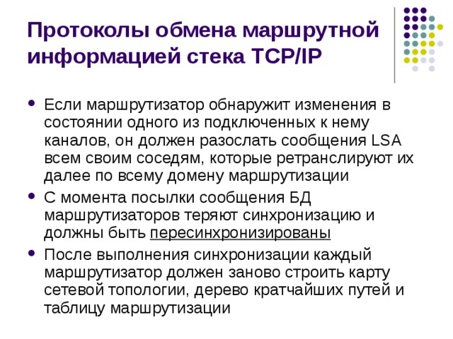 Протоколы обмена маршрутной информацией стека TCP/IP Если маршрутизатор обнаружит изменения в состоянии одного из подключенных к нему каналов, он должен разослать сообщения LSA всем своим соседям, которые ретранслируют их далее по всему домену маршрутизации С момента посылки сообщения БД маршрутизаторов теряют синхронизацию и должны быть пересинхронизированы После выполнения синхронизации каждый маршрутизатор должен заново строить карту сетевой топологии, дерево кратчайших путей и таблицу маршрутизации 