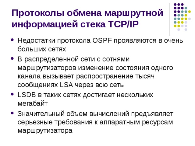Протоколы обмена маршрутной информацией стека TCP/IP Недостатки протокола OSPF проявляются в очень больших сетях В распределенной сети с сотнями маршрутизаторов изменение состояния одного канала вызывает распространение тысяч сообщениях LSA через всю сеть LSDB в таких сетях достигает нескольких мегабайт Значительный объем вычислений предъявляет серьезные требования к аппаратным ресурсам маршрутизатора 