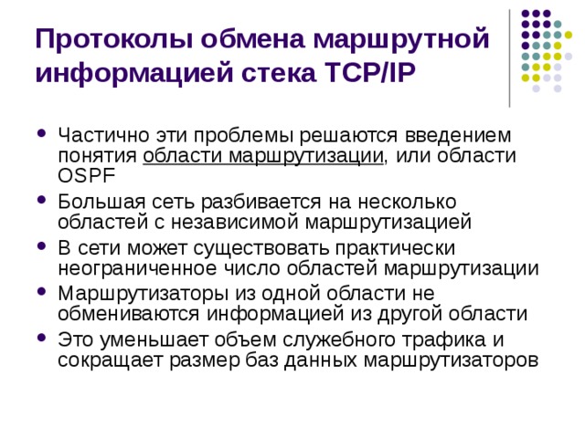 Протоколы обмена маршрутной информацией стека TCP/IP Частично эти проблемы решаются введением понятия области маршрутизации , или области OSPF Большая сеть разбивается на несколько областей с независимой маршрутизацией В сети может существовать практически неограниченное число областей маршрутизации Маршрутизаторы из одной области не обмениваются информацией из другой области Это уменьшает объем служебного трафика и сокращает размер баз данных маршрутизаторов 