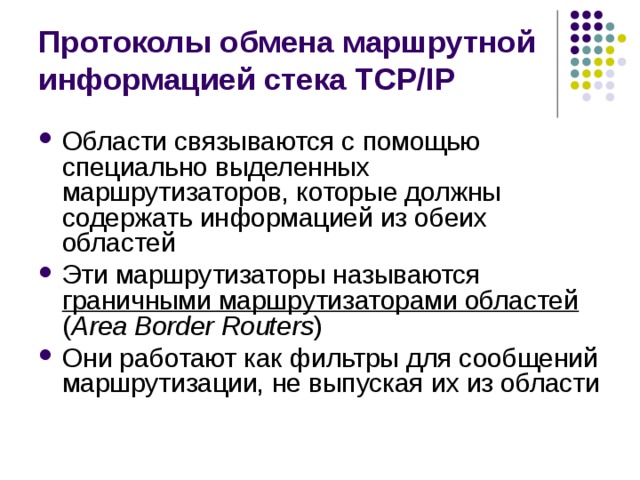 Протоколы обмена маршрутной информацией стека TCP/IP Области связываются с помощью специально выделенных маршрутизаторов, которые должны содержать информацией из обеих областей Эти маршрутизаторы называются граничными маршрутизаторами областей  ( Area Border Routers ) Они работают как фильтры для сообщений маршрутизации, не выпуская их из области 