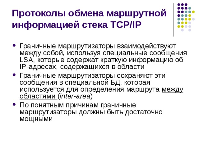 Протоколы обмена маршрутной информацией стека TCP/IP Граничные маршрутизаторы взаимодействуют между собой, используя специальные сообщения LSA, которые содержат краткую информацию об IP-адресах, содержащихся в области Граничные маршрутизаторы сохраняют эти сообщения в специальной БД, которая используется для определения маршрута между областями ( inter-area ) По понятным причинам граничные маршрутизаторы должны быть достаточно мощными 