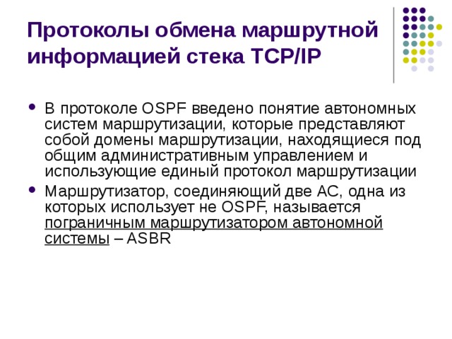 Протоколы обмена маршрутной информацией стека TCP/IP В протоколе OSPF введено понятие автономных систем маршрутизации, которые представляют собой домены маршрутизации, находящиеся под общим административным управлением и использующие единый протокол маршрутизации Маршрутизатор, соединяющий две АС, одна из которых использует не OSPF, называется пограничным маршрутизатором автономной системы – ASBR 