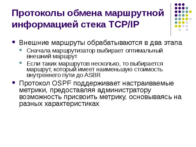 Протоколы обмена маршрутной информацией стека TCP/IP Внешние маршруты обрабатываются в два этапа Сначала маршрутизатор выбирает оптимальный внешний маршрут Если таких маршрутов несколько, то выбирается маршрут, который имеет наименьшую стоимость внутреннего пути до ASBR Сначала маршрутизатор выбирает оптимальный внешний маршрут Если таких маршрутов несколько, то выбирается маршрут, который имеет наименьшую стоимость внутреннего пути до ASBR Протокол OSPF поддерживает настраиваемые метрики, предоставляя администратору возможность присвоить метрику, основываясь на разных характеристиках 