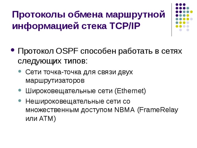 Протоколы обмена маршрутной информацией стека TCP/IP Протокол OSPF способен работать в сетях следующих типов: Сети точка-точка для связи двух маршрутизаторов Широковещательные сети (Ethernet) Нешироковещательные сети со множественным доступом NBMA (FrameRelay или ATM) Сети точка-точка для связи двух маршрутизаторов Широковещательные сети (Ethernet) Нешироковещательные сети со множественным доступом NBMA (FrameRelay или ATM) 