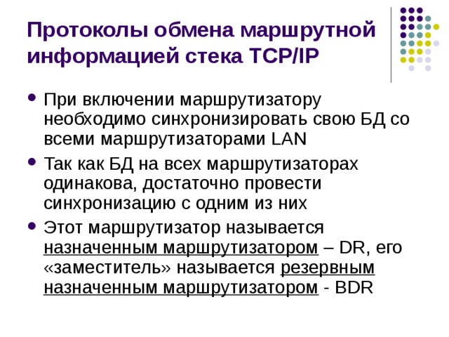 Протоколы обмена маршрутной информацией стека TCP/IP При включении маршрутизатору необходимо синхронизировать свою БД со всеми маршрутизаторами LAN Так как БД на всех маршрутизаторах одинакова, достаточно провести синхронизацию с одним из них Этот маршрутизатор называется назначенным маршрутизатором – DR, его «заместитель» называется резервным назначенным маршрутизатором - BDR 
