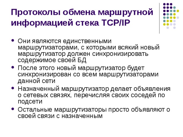 Протоколы обмена маршрутной информацией стека TCP/IP Они являются единственными маршрутизаторами, с которыми всякий новый маршрутизатор должен синхронизировать содержимое своей БД После этого новый маршрутизатор будет синхронизирован со всем маршрутизаторами данной сети Назначенный маршрутизатор делает объявления о сетевых связях, перечисляя своих соседей по подсети Остальные маршрутизаторы просто объявляют о своей связи с назначенным 