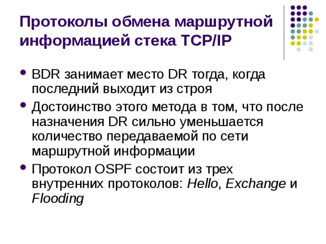 Протоколы обмена маршрутной информацией стека TCP/IP BDR занимает место DR тогда, когда последний выходит из строя Достоинство этого метода в том, что после назначения DR сильно уменьшается количество передаваемой по сети маршрутной информации Протокол OSPF состоит из трех внутренних протоколов: Hello , Exchange и Flooding 
