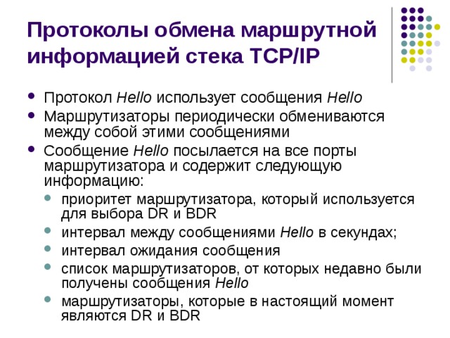 Протоколы обмена маршрутной информацией стека TCP/IP Протокол Hello использует сообщения Hello Маршрутизаторы периодически обмениваются между собой этими сообщениями Сообщение Hello посылается на все порты маршрутизатора и содержит следующую информацию: приоритет маршрутизатора, который используется для выбора DR и BDR интервал между сообщениями Hello в секундах; интервал ожидания сообщения список маршрутизаторов, от которых недавно были получены сообщения Hello маршрутизаторы, которые в настоящий момент являются DR и BDR приоритет маршрутизатора, который используется для выбора DR и BDR интервал между сообщениями Hello в секундах; интервал ожидания сообщения список маршрутизаторов, от которых недавно были получены сообщения Hello маршрутизаторы, которые в настоящий момент являются DR и BDR 