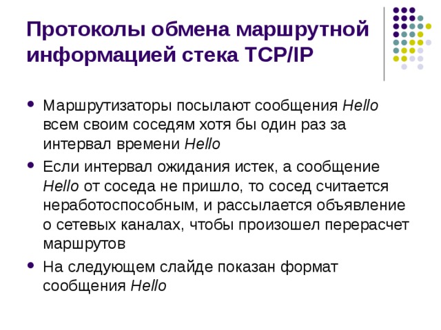 Протоколы обмена маршрутной информацией стека TCP/IP Маршрутизаторы посылают сообщения Hello всем своим соседям хотя бы один раз за интервал времени Hello Если интервал ожидания истек, а сообщение Hello от соседа не пришло, то сосед считается неработоспособным, и рассылается объявление о сетевых каналах, чтобы произошел перерасчет маршрутов На следующем слайде показан формат сообщения Hello 
