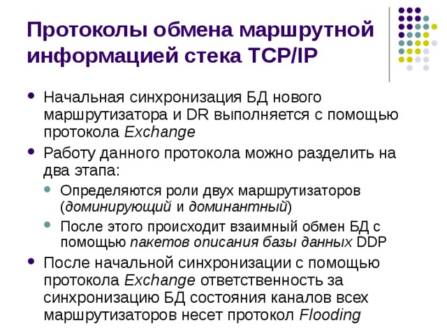 Протоколы обмена маршрутной информацией стека TCP/IP Начальная синхронизация БД нового маршрутизатора и DR выполняется с помощью протокола Exchange Работу данного протокола можно разделить на два этапа: Определяются роли двух маршрутизаторов ( доминирующий и доминантный ) После этого происходит взаимный обмен БД с помощью пакетов описания базы данных DDP Определяются роли двух маршрутизаторов ( доминирующий и доминантный ) После этого происходит взаимный обмен БД с помощью пакетов описания базы данных DDP После начальной синхронизации с помощью протокола Exchange ответственность за синхронизацию БД состояния каналов всех маршрутизаторов несет протокол Flooding 