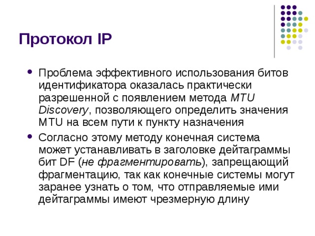Протокол IP Проблема эффективного использования битов идентификатора оказалась практически разрешенной с появлением метода MTU Discovery , позволяющего определить значения MTU на всем пути к пункту назначения Согласно этому методу конечная система может устанавливать в заголовке дейтаграммы бит DF ( не фрагментировать ), запрещающий фрагментацию, так как конечные системы могут заранее узнать о том, что отправляемые ими дейтаграммы имеют чрезмерную длину 