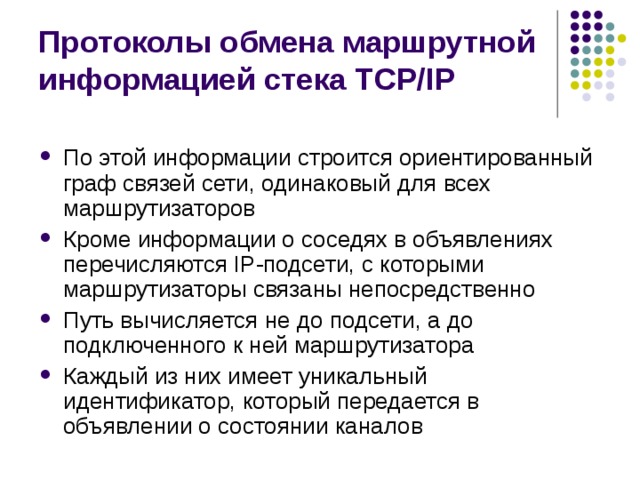 Протоколы обмена маршрутной информацией стека TCP/IP По этой информации строится ориентированный граф связей сети, одинаковый для всех маршрутизаторов Кроме информации о соседях в объявлениях перечисляются IP-подсети, с которыми маршрутизаторы связаны непосредственно Путь вычисляется не до подсети, а до подключенного к ней маршрутизатора Каждый из них имеет уникальный идентификатор, который передается в объявлении о состоянии каналов 