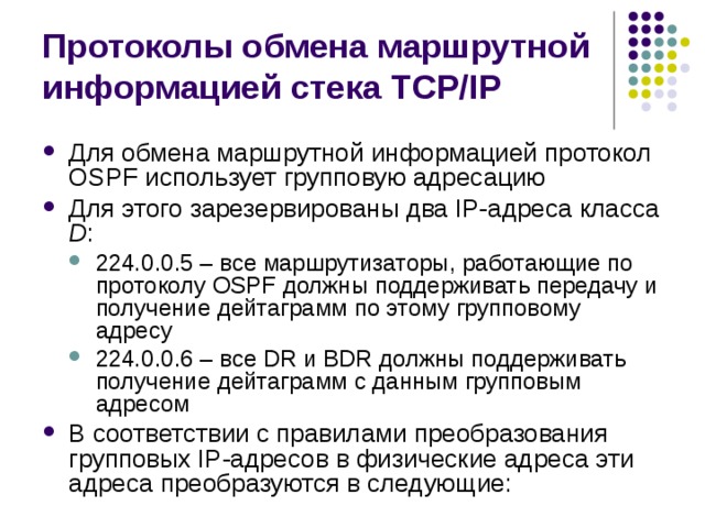 Протоколы обмена маршрутной информацией стека TCP/IP Для обмена маршрутной информацией протокол OSPF использует групповую адресацию Для этого зарезервированы два IP-адреса класса D : 224.0.0.5 – все маршрутизаторы, работающие по протоколу OSPF должны поддерживать передачу и получение дейтаграмм по этому групповому адресу 224.0.0.6 – все DR и BDR должны поддерживать получение дейтаграмм с данным групповым адресом 224.0.0.5 – все маршрутизаторы, работающие по протоколу OSPF должны поддерживать передачу и получение дейтаграмм по этому групповому адресу 224.0.0.6 – все DR и BDR должны поддерживать получение дейтаграмм с данным групповым адресом В соответствии с правилами преобразования групповых IP-адресов в физические адреса эти адреса преобразуются в следующие: 