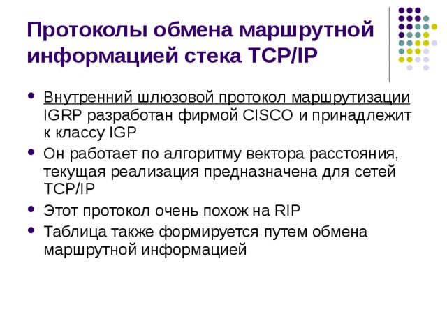 Протоколы обмена маршрутной информацией стека TCP/IP Внутренний шлюзовой протокол маршрутизации IGRP разработан фирмой CISCO и принадлежит к классу IGP Он работает по алгоритму вектора расстояния, текущая реализация предназначена для сетей TCP/IP Этот протокол очень похож на RIP Таблица также формируется путем обмена маршрутной информацией 