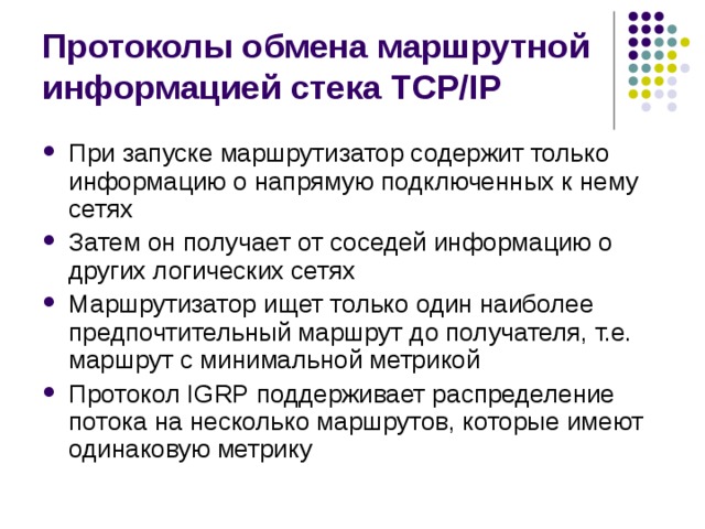 Протоколы обмена маршрутной информацией стека TCP/IP При запуске маршрутизатор содержит только информацию о напрямую подключенных к нему сетях Затем он получает от соседей информацию о других логических сетях Маршрутизатор ищет только один наиболее предпочтительный маршрут до получателя, т.е. маршрут с минимальной метрикой Протокол IGRP поддерживает распределение потока на несколько маршрутов, которые имеют одинаковую метрику 