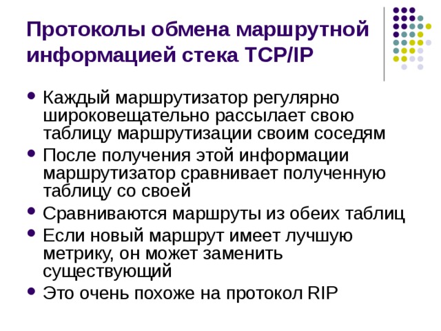 Протоколы обмена маршрутной информацией стека TCP/IP Каждый маршрутизатор регулярно широковещательно рассылает свою таблицу маршрутизации своим соседям После получения этой информации маршрутизатор сравнивает полученную таблицу со своей Сравниваются маршруты из обеих таблиц Если новый маршрут имеет лучшую метрику, он может заменить существующий Это очень похоже на протокол RIP 