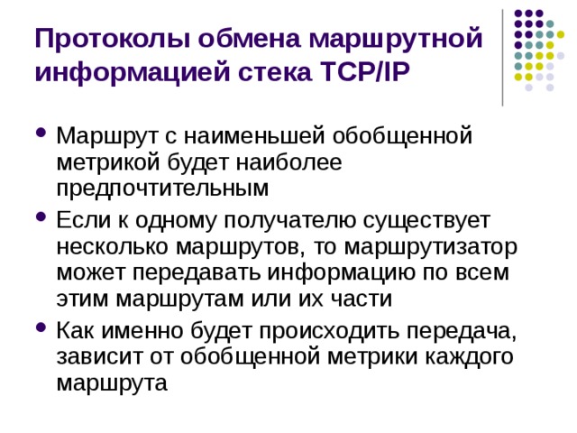 Протоколы обмена маршрутной информацией стека TCP/IP Маршрут с наименьшей обобщенной метрикой будет наиболее предпочтительным Если к одному получателю существует несколько маршрутов, то маршрутизатор может передавать информацию по всем этим маршрутам или их части Как именно будет происходить передача, зависит от обобщенной метрики каждого маршрута 