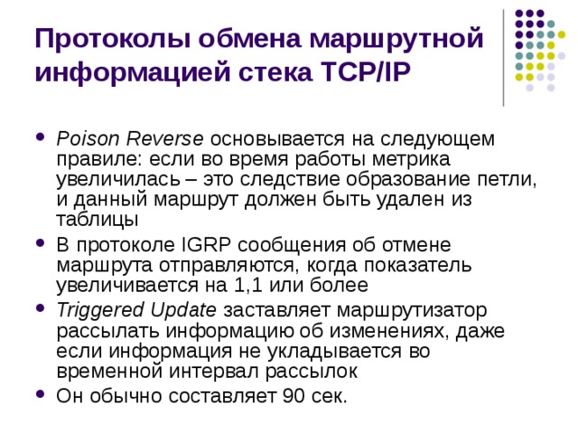 Протоколы обмена маршрутной информацией стека TCP/IP Poison Reverse основывается на следующем правиле: если во время работы метрика увеличилась – это следствие образование петли, и данный маршрут должен быть удален из таблицы В протоколе IGRP сообщения об отмене маршрута отправляются, когда показатель увеличивается на 1,1 или более Triggered Update заставляет маршрутизатор рассылать информацию об изменениях, даже если информация не укладывается во временной интервал рассылок Он обычно составляет 90 сек. 