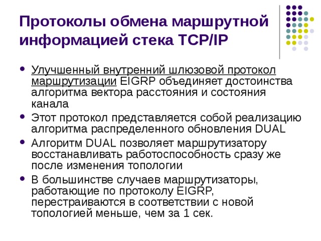 Протоколы обмена маршрутной информацией стека TCP/IP Улучшенный внутренний шлюзовой протокол маршрутизации  EIGRP объединяет достоинства алгоритма вектора расстояния и состояния канала Этот протокол представляется собой реализацию алгоритма распределенного обновления DUAL Алгоритм DUAL позволяет маршрутизатору восстанавливать работоспособность сразу же после изменения топологии В большинстве случаев маршрутизаторы, работающие по протоколу EIGRP, перестраиваются в соответствии с новой топологией меньше, чем за 1 сек. 