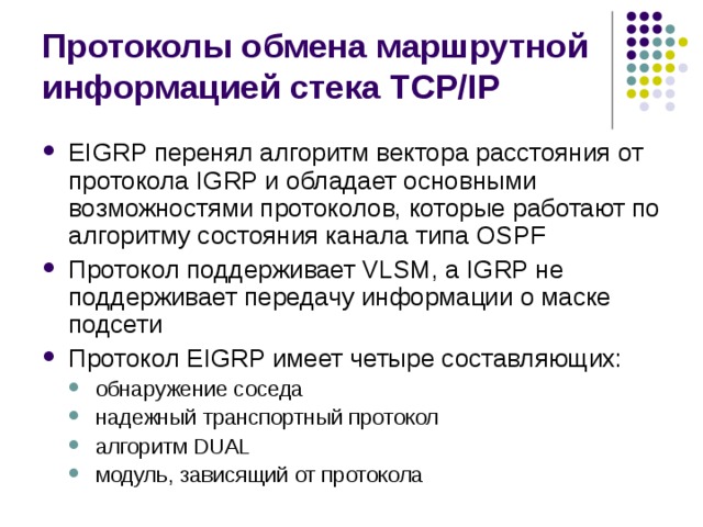 Протоколы обмена маршрутной информацией стека TCP/IP EIGRP перенял алгоритм вектора расстояния от протокола IGRP и обладает основными возможностями протоколов, которые работают по алгоритму состояния канала типа OSPF Протокол поддерживает VLSM, а IGRP не поддерживает передачу информации о маске подсети Протокол EIGRP имеет четыре составляющих: обнаружение соседа надежный транспортный протокол алгоритм DUAL модуль, зависящий от протокола обнаружение соседа надежный транспортный протокол алгоритм DUAL модуль, зависящий от протокола 