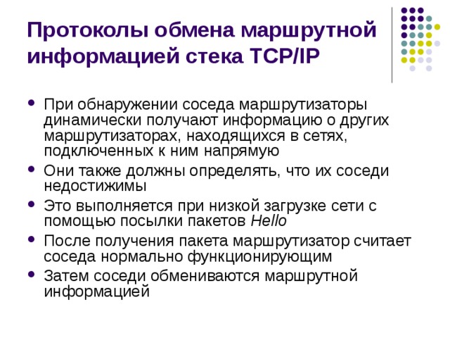 Протоколы обмена маршрутной информацией стека TCP/IP При обнаружении соседа маршрутизаторы динамически получают информацию о других маршрутизаторах, находящихся в сетях, подключенных к ним напрямую Они также должны определять, что их соседи недостижимы Это выполняется при низкой загрузке сети с помощью посылки пакетов Hello После получения пакета маршрутизатор считает соседа нормально функционирующим Затем соседи обмениваются маршрутной информацией 