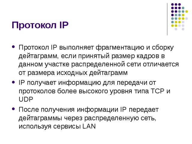 Протокол IP Протокол IP выполняет фрагментацию и сборку дейтаграмм, если принятый  размер кадров в данном участке распределенной сети отличается от размера  исходных дейтаграмм IP получает информацию для передачи от протоколов  более высокого уровня типа TCP и UDP После получения информации IP  передает дейтаграммы через распределенную сеть, используя сервисы LAN 