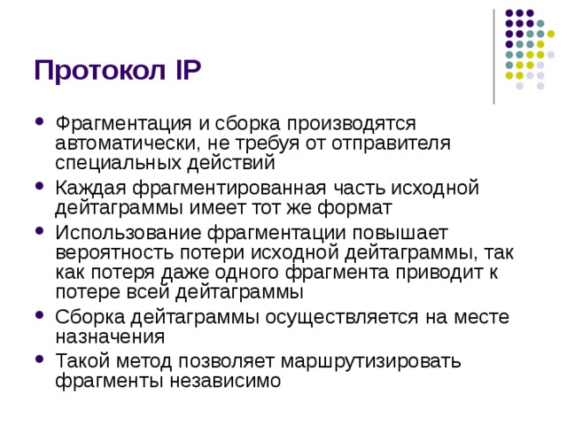 Протокол IP Фрагментация и сборка производятся автоматически, не требуя от отправителя специальных действий Каждая фрагментированная часть исходной дейтаграммы имеет тот же формат Использование фрагментации повышает вероятность потери исходной дейтаграммы, так как потеря даже одного фрагмента приводит к потере всей дейтаграммы Сборка дейтаграммы осуществляется на месте назначения Такой метод позволяет маршрутизировать фрагменты независимо 