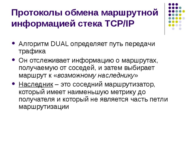 Протоколы обмена маршрутной информацией стека TCP/IP Алгоритм DUAL определяет путь передачи трафика Он отслеживает информацию о маршрутах, получаемую от соседей, и затем выбирает маршрут к « возможному наследнику » Наследник – это соседний маршрутизатор, который имеет наименьшую метрику до получателя и который не является часть петли маршрутизации 