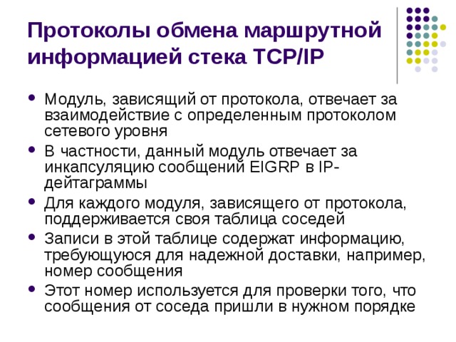 Протоколы обмена маршрутной информацией стека TCP/IP Модуль, зависящий от протокола, отвечает за взаимодействие с определенным протоколом сетевого уровня В частности, данный модуль отвечает за инкапсуляцию сообщений EIGRP в IP-дейтаграммы Для каждого модуля, зависящего от протокола, поддерживается своя таблица соседей Записи в этой таблице содержат информацию, требующуюся для надежной доставки, например, номер сообщения Этот номер используется для проверки того, что сообщения от соседа пришли в нужном порядке 