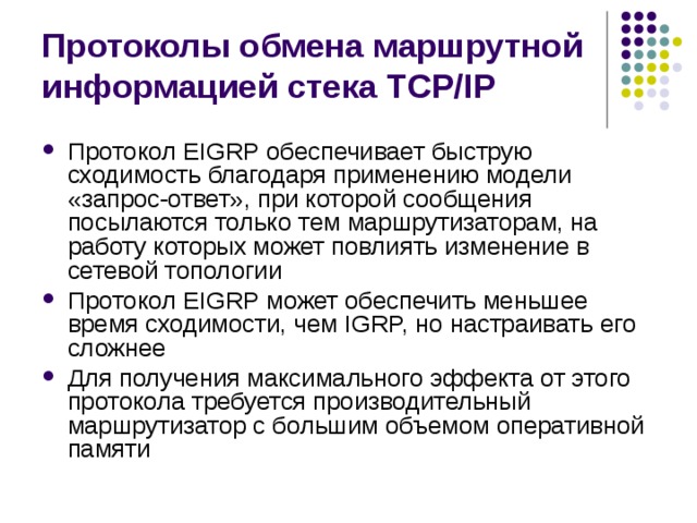 Протоколы обмена маршрутной информацией стека TCP/IP Протокол EIGRP обеспечивает быструю сходимость благодаря применению модели «запрос-ответ», при которой сообщения посылаются только тем маршрутизаторам, на работу которых может повлиять изменение в сетевой топологии Протокол EIGRP может обеспечить меньшее время сходимости, чем IGRP, но настраивать его сложнее Для получения максимального эффекта от этого протокола требуется производительный маршрутизатор с большим объемом оперативной памяти 