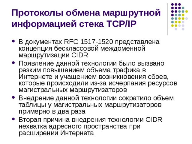 Протоколы обмена маршрутной информацией стека TCP/IP В документах RFC 1517-1520 представлена концепция бесклассовой междоменной маршрутизации CIDR Появление данной технологии было вызвано резким повышением объема трафика в Интернете и учащением возникновения сбоев, которые происходили из-за исчерпания ресурсов магистральных маршрутизаторов Внедрение данной технологии сократило объем таблицы у магистральных маршрутизаторов примерно в два раза Вторая причина внедрения технологии CIDR нехватка адресного пространства при расширении Интернета 