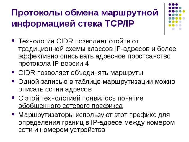 Протоколы обмена маршрутной информацией стека TCP/IP Технология CIDR позволяет отойти от традиционной схемы классов IP-адресов и более эффективно описывать адресное пространство протокола IP версии 4 CIDR позволяет объединять маршруты Одной записью в таблице маршрутизации можно описать сотни адресов С этой технологией появилось понятие обобщенного сетевого префикса Маршрутизаторы используют этот префикс для определения границ в IP-адресе между номером сети и номером устройства 