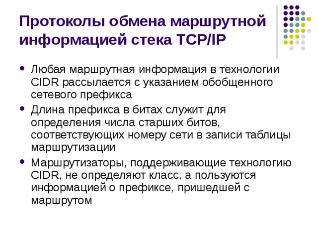 Протоколы обмена маршрутной информацией стека TCP/IP Любая маршрутная информация в технологии CIDR рассылается с указанием обобщенного сетевого префикса Длина префикса в битах служит для определения числа старших битов, соответствующих номеру сети в записи таблицы маршрутизации Маршрутизаторы, поддерживающие технологию CIDR, не определяют класс, а пользуются информацией о префиксе, пришедшей с маршрутом 