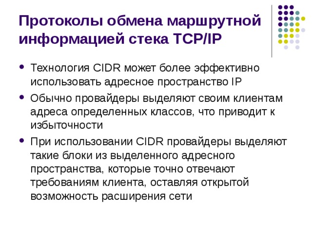 Протоколы обмена маршрутной информацией стека TCP/IP Технология CIDR может более эффективно использовать адресное пространство IP Обычно провайдеры выделяют своим клиентам адреса определенных классов, что приводит к избыточности При использовании CIDR провайдеры выделяют такие блоки из выделенного адресного пространства, которые точно отвечают требованиям клиента, оставляя открытой возможность расширения сети 