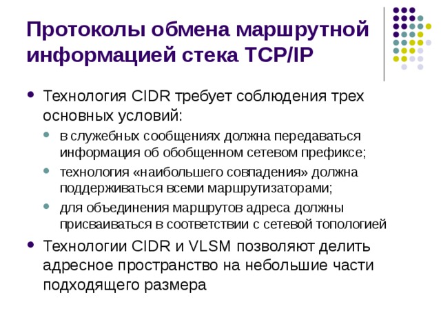 Протоколы обмена маршрутной информацией стека TCP/IP Технология CIDR требует соблюдения трех основных условий: в служебных сообщениях должна передаваться информация об обобщенном сетевом префиксе; технология «наибольшего совпадения» должна поддерживаться всеми маршрутизаторами; для объединения маршрутов адреса должны присваиваться в соответствии с сетевой топологией в служебных сообщениях должна передаваться информация об обобщенном сетевом префиксе; технология «наибольшего совпадения» должна поддерживаться всеми маршрутизаторами; для объединения маршрутов адреса должны присваиваться в соответствии с сетевой топологией Технологии CIDR и VLSM позволяют делить адресное пространство на небольшие части подходящего размера 