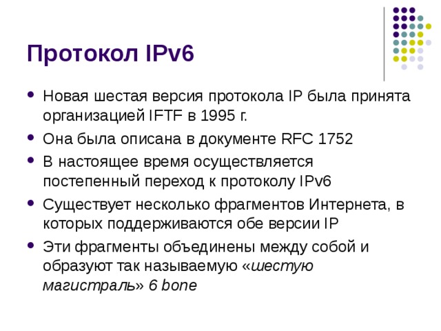 Новая шестая версия протокола IP была принята организацией IFTF в 1995 г. Она была описана в документе RFC 1752 В настоящее время осуществляется постепенный переход к протоколу IPv6 Существует несколько фрагментов Интернета, в которых поддерживаются обе версии IP Эти фрагменты объединены между собой и образуют так называемую « шестую магистраль » 6 bone 