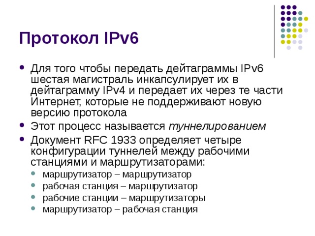 Для того чтобы передать дейтаграммы IPv6 шестая магистраль инкапсулирует их в дейтаграмму IPv4 и передает их через те части Интернет, которые не поддерживают новую версию протокола Этот процесс называется туннелированием Документ RFC 1933 определяет четыре конфигурации туннелей между рабочими станциями и маршрутизаторами: маршрутизатор – маршрутизатор рабочая станция – маршрутизатор рабочие станции – маршрутизаторы маршрутизатор – рабочая станция маршрутизатор – маршрутизатор рабочая станция – маршрутизатор рабочие станции – маршрутизаторы маршрутизатор – рабочая станция 