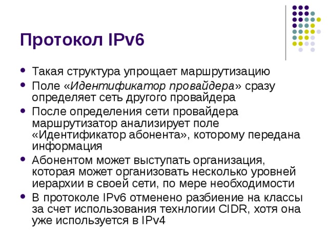 Такая структура упрощает маршрутизацию Поле « Идентификатор провайдера » сразу определяет сеть другого провайдера После определения сети провайдера маршрутизатор анализирует поле «Идентификатор абонента», которому передана информация Абонентом может выступать организация, которая может организовать несколько уровней иерархии в своей сети, по мере необходимости В протоколе IPv6 отменено разбиение на классы за счет использования технлогии CIDR, хотя она уже используется в IPv4 