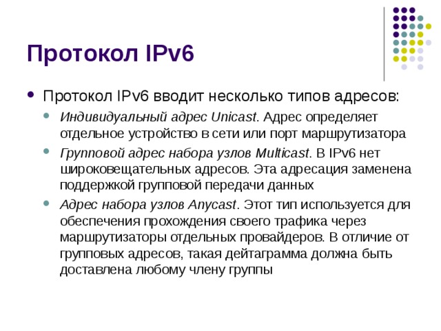 Протокол IPv6 вводит несколько типов адресов: Индивидуальный адрес Unicast . Адрес определяет отдельное устройство в сети или порт маршрутизатора Групповой адрес набора узлов Multicast . В IPv6 нет широковещательных адресов. Эта адресация заменена поддержкой групповой передачи данных Адрес набора узлов Anycast . Этот тип используется для обеспечения прохождения своего трафика через маршрутизаторы отдельных провайдеров. В отличие от групповых адресов, такая дейтаграмма должна быть доставлена любому члену группы Индивидуальный адрес Unicast . Адрес определяет отдельное устройство в сети или порт маршрутизатора Групповой адрес набора узлов Multicast . В IPv6 нет широковещательных адресов. Эта адресация заменена поддержкой групповой передачи данных Адрес набора узлов Anycast . Этот тип используется для обеспечения прохождения своего трафика через маршрутизаторы отдельных провайдеров. В отличие от групповых адресов, такая дейтаграмма должна быть доставлена любому члену группы 