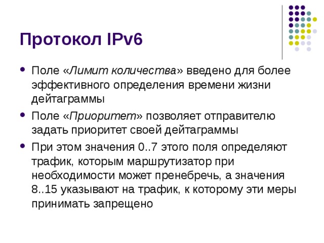 Поле « Лимит количества » введено для более эффективного определения времени жизни дейтаграммы Поле « Приоритет » позволяет отправителю задать приоритет своей дейтаграммы При этом значения 0..7 этого поля определяют трафик, которым маршрутизатор при необходимости может пренебречь, а значения 8..15 указывают на трафик, к которому эти меры принимать запрещено 