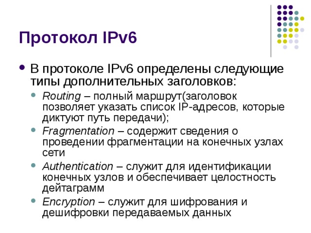 В протоколе IPv6 определены следующие типы дополнительных заголовков: Routing – полный маршрут(заголовок позволяет указать список IP-адресов, которые диктуют путь передачи); Fragmentation – содержит сведения о проведении фрагментации на конечных узлах сети Authentication – служит для идентификации конечных узлов и обеспечивает целостность дейтаграмм Encryption – служит для шифрования и дешифровки передаваемых данных Routing – полный маршрут(заголовок позволяет указать список IP-адресов, которые диктуют путь передачи); Fragmentation – содержит сведения о проведении фрагментации на конечных узлах сети Authentication – служит для идентификации конечных узлов и обеспечивает целостность дейтаграмм Encryption – служит для шифрования и дешифровки передаваемых данных 