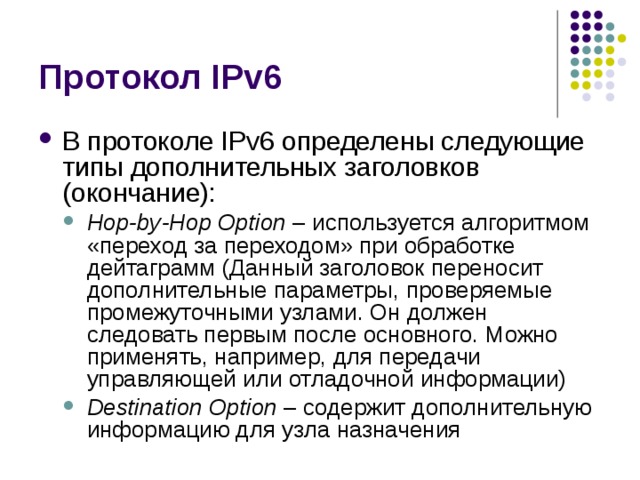 В протоколе IPv6 определены следующие типы дополнительных заголовков (окончание): Hop-by-Hop Option – используется алгоритмом «переход за переходом» при обработке дейтаграмм ( Данный заголовок переносит дополнительные параметры, проверяемые промежуточными узлами. Он должен следовать первым после основного. Можно применять, например, для передачи управляющей или отладочной информации) Destination Option – содержит дополнительную информацию для узла назначения Hop-by-Hop Option – используется алгоритмом «переход за переходом» при обработке дейтаграмм ( Данный заголовок переносит дополнительные параметры, проверяемые промежуточными узлами. Он должен следовать первым после основного. Можно применять, например, для передачи управляющей или отладочной информации) Destination Option – содержит дополнительную информацию для узла назначения 