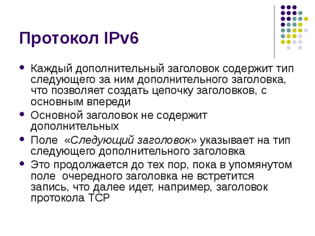 Каждый дополнительный заголовок содержит тип следующего за ним дополнительного заголовка, что позволяет создать цепочку заголовков, с основным впереди Основной заголовок не содержит дополнительных Поле « Следующий заголовок » указывает на тип следующего дополнительного заголовка Это продолжается до тех пор, пока в упомянутом поле очередного заголовка не встретится запись, что далее идет, например, заголовок протокола TCP 