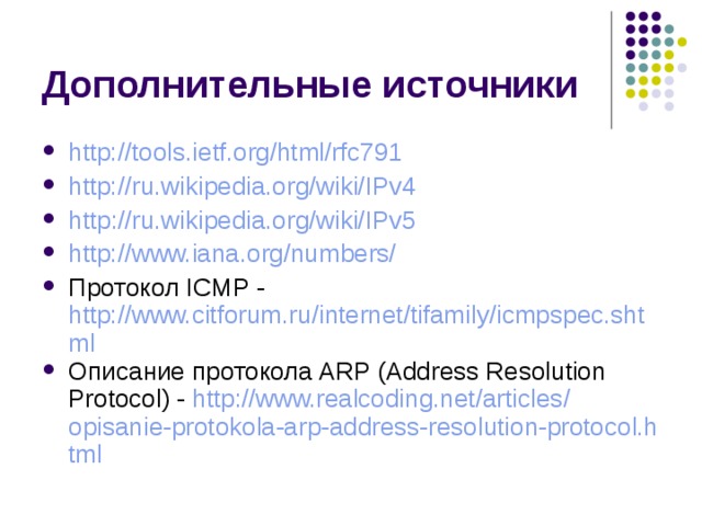 http://tools.ietf.org/html/rfc791 http://ru.wikipedia.org/wiki/IPv4 http ://ru.wikipedia.org/wiki/IPv5 http://www.iana.org/numbers/ Протокол ICMP - http://www.citforum.ru/internet/tifamily/icmpspec.shtml Описание протокола ARP (Address Resolution Protocol) - http:// www.realcoding.net / articles / opisanie-protokola-arp-address-resolution-protocol.html 
