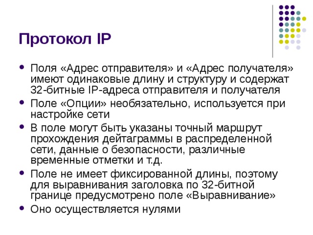 Протокол IP Поля «Адрес отправителя» и «Адрес получателя» имеют одинаковые длину и структуру и содержат 32-битные IP-адреса отправителя и получателя Поле «Опции» необязательно, используется при настройке сети В поле могут быть указаны точный маршрут прохождения дейтаграммы в распределенной сети, данные о безопасности, различные временные отметки и т.д. Поле не имеет фиксированной длины, поэтому для выравнивания заголовка по 32-битной границе предусмотрено поле «Выравнивание» Оно осуществляется нулями 