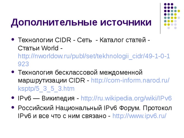 Технологии CIDR - Сеть - Каталог статей - Статьи World - http://nworldow.ru/publ/set/tekhnologii_cidr/49-1-0-1923 Технология бесклассовой междоменной маршрутизации CIDR - http:// com-inform.narod.ru / ksptp /5_3_5_3.htm IPv6 — Википедия - http://ru.wikipedia.org/wiki/IPv6 Российский Национальный IPv6 Форум. Протокол IPv6 и все что с ним связано - http://www.ipv6.ru/ 